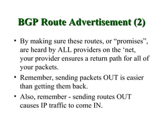 BGP Route Advertisement (2)
• By making sure these routes, or “promises”,
  are heard by ALL providers on the ‘net,
  your provider ensures a return path for all of
  your packets.
• Remember, sending packets OUT is easier
  than getting them back.
• Also, remember - sending routes OUT
  causes IP traffic to come IN.
 