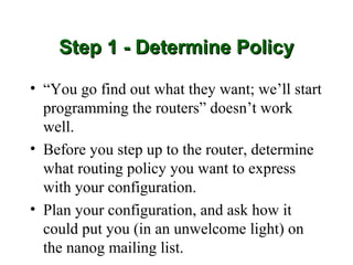 Step 1 - Determine Policy

• “You go find out what they want; we’ll start
  programming the routers” doesn’t work
  well.
• Before you step up to the router, determine
  what routing policy you want to express
  with your configuration.
• Plan your configuration, and ask how it
  could put you (in an unwelcome light) on
  the nanog mailing list.
 