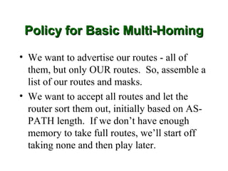 Policy for Basic Multi-Homing

• We want to advertise our routes - all of
  them, but only OUR routes. So, assemble a
  list of our routes and masks.
• We want to accept all routes and let the
  router sort them out, initially based on AS-
  PATH length. If we don’t have enough
  memory to take full routes, we’ll start off
  taking none and then play later.
 