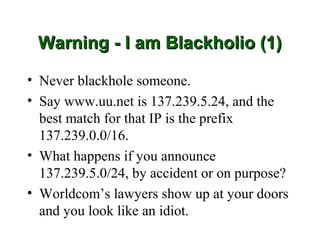 Warning - I am Blackholio (1)

• Never blackhole someone.
• Say www.uu.net is 137.239.5.24, and the
  best match for that IP is the prefix
  137.239.0.0/16.
• What happens if you announce
  137.239.5.0/24, by accident or on purpose?
• Worldcom’s lawyers show up at your doors
  and you look like an idiot.
 