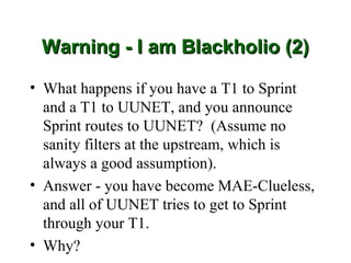 Warning - I am Blackholio (2)

• What happens if you have a T1 to Sprint
  and a T1 to UUNET, and you announce
  Sprint routes to UUNET? (Assume no
  sanity filters at the upstream, which is
  always a good assumption).
• Answer - you have become MAE-Clueless,
  and all of UUNET tries to get to Sprint
  through your T1.
• Why?
 