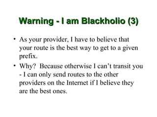 Warning - I am Blackholio (3)

• As your provider, I have to believe that
  your route is the best way to get to a given
  prefix.
• Why? Because otherwise I can’t transit you
  - I can only send routes to the other
  providers on the Internet if I believe they
  are the best ones.
 