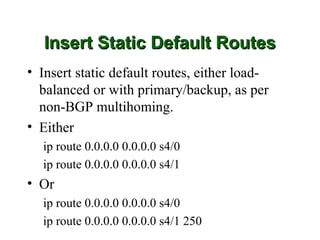 Insert Static Default Routes
• Insert static default routes, either load-
  balanced or with primary/backup, as per
  non-BGP multihoming.
• Either
  ip route 0.0.0.0 0.0.0.0 s4/0
  ip route 0.0.0.0 0.0.0.0 s4/1
• Or
  ip route 0.0.0.0 0.0.0.0 s4/0
  ip route 0.0.0.0 0.0.0.0 s4/1 250
 