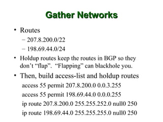 Gather Networks
• Routes
   – 207.8.200.0/22
   – 198.69.44.0/24
• Holdup routes keep the routes in BGP so they
  don’t “flap”. “Flapping” can blackhole you.
• Then, build access-list and holdup routes
   access 55 permit 207.8.200.0 0.0.3.255
   access 55 permit 198.69.44.0 0.0.0.255
   ip route 207.8.200.0 255.255.252.0 null0 250
   ip route 198.69.44.0 255.255.255.0 null0 250
 