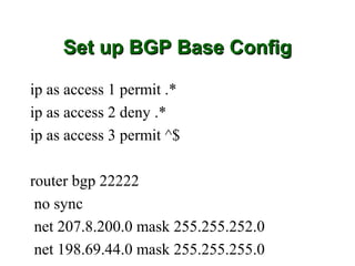 Set up BGP Base Config

ip as access 1 permit .*
ip as access 2 deny .*
ip as access 3 permit ^$

router bgp 22222
 no sync
 net 207.8.200.0 mask 255.255.252.0
 net 198.69.44.0 mask 255.255.255.0
 