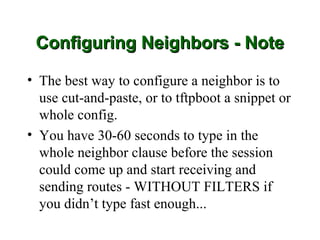 Configuring Neighbors - Note

• The best way to configure a neighbor is to
  use cut-and-paste, or to tftpboot a snippet or
  whole config.
• You have 30-60 seconds to type in the
  whole neighbor clause before the session
  could come up and start receiving and
  sending routes - WITHOUT FILTERS if
  you didn’t type fast enough...
 