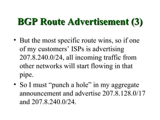 BGP Route Advertisement (3)
• But the most specific route wins, so if one
  of my customers’ ISPs is advertising
  207.8.240.0/24, all incoming traffic from
  other networks will start flowing in that
  pipe.
• So I must “punch a hole” in my aggregate
  announcement and advertise 207.8.128.0/17
  and 207.8.240.0/24.
 