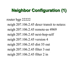 Neighbor Configuration (1)

router bgp 22222
 neigh 207.106.2.45 descr transit to netaxs
 neigh 207.106.2.45 remote-as 4969
 neigh 207.106.2.45 next-hop-self
 neigh 207.106.2.45 version 4
 neigh 207.106.2.45 dist 55 out
 neigh 207.106.2.45 filter 3 out
 neigh 207.106.2.45 filter 2 in
 