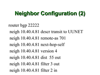Neighbor Configuration (2)

router bgp 22222
 neigh 10.40.4.81 descr transit to UUNET
 neigh 10.40.4.81 remote-as 701
 neigh 10.40.4.81 next-hop-self
 neigh 10.40.4.81 version 4
 neigh 10.40.4.81 dist 55 out
 neigh 10.40.4.81 filter 3 out
 neigh 10.40.4.81 filter 2 in
 