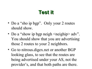 Test it

• Do a “sho ip bgp”. Only your 2 routes
  should show.
• Do a “show ip bgp neigh <neighip> adv”.
  You should show that you are advertising
  those 2 routes to your 2 neighbors.
• Go to nitrous.digex.net or another BGP
  looking glass, to see that the routes are
  being advertised under your AS, not the
  provider’s, and that both paths are there.
 