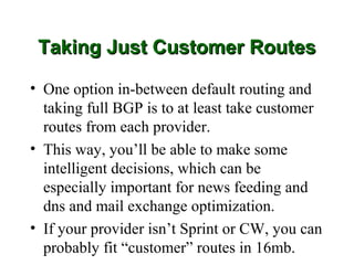 Taking Just Customer Routes

• One option in-between default routing and
  taking full BGP is to at least take customer
  routes from each provider.
• This way, you’ll be able to make some
  intelligent decisions, which can be
  especially important for news feeding and
  dns and mail exchange optimization.
• If your provider isn’t Sprint or CW, you can
  probably fit “customer” routes in 16mb.
 