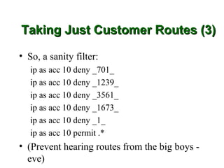 Taking Just Customer Routes (3)

• So, a sanity filter:
   ip as acc 10 deny _701_
   ip as acc 10 deny _1239_
   ip as acc 10 deny _3561_
   ip as acc 10 deny _1673_
   ip as acc 10 deny _1_
   ip as acc 10 permit .*
• (Prevent hearing routes from the big boys -
  eve)
 