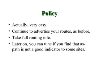 Policy
•   Actually, very easy.
•   Continue to advertise your routes, as before.
•   Take full routing info.
•   Later on, you can tune if you find that as-
    path is not a good indicator to some sites.
 