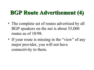 BGP Route Advertisement (4)
• The complete set of routes advertised by all
  BGP speakers on the net is about 55,000
  routes as of 10/98.
• If your route is missing in the “view” of any
  major provider, you will not have
  connectivity to them.
 