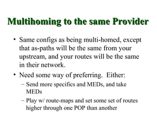 Multihoming to the same Provider
 • Same configs as being multi-homed, except
   that as-paths will be the same from your
   upstream, and your routes will be the same
   in their network.
 • Need some way of preferring. Either:
   – Send more specifics and MEDs, and take
     MEDs
   – Play w/ route-maps and set some set of routes
     higher through one POP than another
 