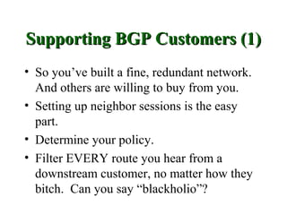 Supporting BGP Customers (1)
• So you’ve built a fine, redundant network.
  And others are willing to buy from you.
• Setting up neighbor sessions is the easy
  part.
• Determine your policy.
• Filter EVERY route you hear from a
  downstream customer, no matter how they
  bitch. Can you say “blackholio”?
 