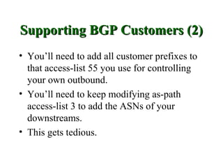 Supporting BGP Customers (2)
• You’ll need to add all customer prefixes to
  that access-list 55 you use for controlling
  your own outbound.
• You’ll need to keep modifying as-path
  access-list 3 to add the ASNs of your
  downstreams.
• This gets tedious.
 