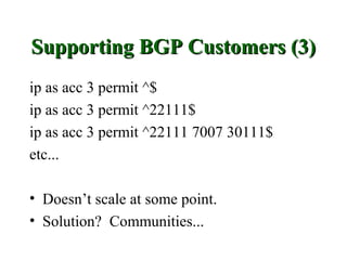 Supporting BGP Customers (3)
ip as acc 3 permit ^$
ip as acc 3 permit ^22111$
ip as acc 3 permit ^22111 7007 30111$
etc...

• Doesn’t scale at some point.
• Solution? Communities...
 