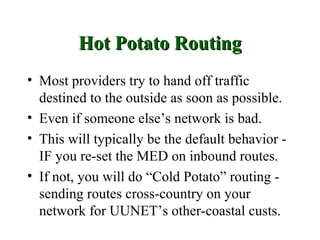 Hot Potato Routing
• Most providers try to hand off traffic
  destined to the outside as soon as possible.
• Even if someone else’s network is bad.
• This will typically be the default behavior -
  IF you re-set the MED on inbound routes.
• If not, you will do “Cold Potato” routing -
  sending routes cross-country on your
  network for UUNET’s other-coastal custs.
 