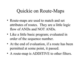 Quickie on Route-Maps
• Route-maps are used to match and set
  attributes of routes. They are a little logic
  flow of ANDs and NOT ANDs.
• Like a little basic program; evaluated in
  order of the sequence number.
• At the end of evaluation, if a route has been
  permitted at some point, it passed.
• A route-map is ADDITIVE to other filters.
 