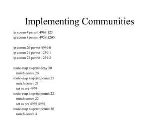Implementing Communities
ip comm 4 permit 4969:123
ip comm 4 permit 4959:1200

ip comm 20 permit 4969:0
ip comm 21 permit 1239:1
ip comm 22 permit 1239:2

route-map tosprint deny 20
  match comm 20
route-map tosprint permit 21
  match comm 21
  set as pre 4969
route-map tosprint permit 22
  match comm 22
  set as pre 4969 4969
route-map tosprint permit 30
  match comm 4
 