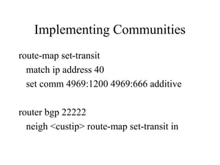 Implementing Communities
route-map set-transit
  match ip address 40
  set comm 4969:1200 4969:666 additive

router bgp 22222
  neigh <custip> route-map set-transit in
 