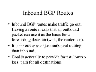 Inbound BGP Routes
• Inbound BGP routes make traffic go out.
  Having a route means that an outbound
  packet can use it as the basis for a
  forwarding decision (well, the router can).
• It is far easier to adjust outbound routing
  than inbound.
• Goal is generally to provide fastest, lowest-
  loss, path for all destinations.
 