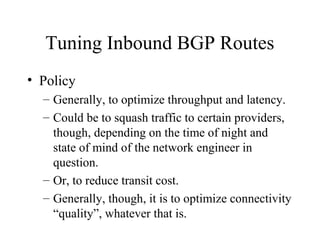 Tuning Inbound BGP Routes
• Policy
  – Generally, to optimize throughput and latency.
  – Could be to squash traffic to certain providers,
    though, depending on the time of night and
    state of mind of the network engineer in
    question.
  – Or, to reduce transit cost.
  – Generally, though, it is to optimize connectivity
    “quality”, whatever that is.
 