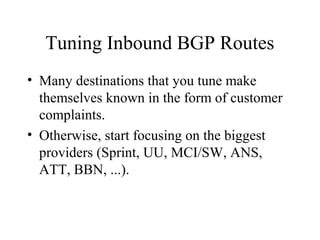 Tuning Inbound BGP Routes
• Many destinations that you tune make
  themselves known in the form of customer
  complaints.
• Otherwise, start focusing on the biggest
  providers (Sprint, UU, MCI/SW, ANS,
  ATT, BBN, ...).
 