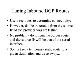 Tuning Inbound BGP Routes
• Use traceroutes to determine connectivity.
• However, do the traceroute from the source
  IP of the provider you are testing.
• No problem - do it from the border router
  and the source IP will be that of the serial
  interface.
• So, just set a temporary static route to a
  given destination and trace away...
 