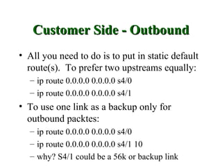 Customer Side - Outbound
• All you need to do is to put in static default
  route(s). To prefer two upstreams equally:
  – ip route 0.0.0.0 0.0.0.0 s4/0
  – ip route 0.0.0.0 0.0.0.0 s4/1
• To use one link as a backup only for
  outbound packtes:
  – ip route 0.0.0.0 0.0.0.0 s4/0
  – ip route 0.0.0.0 0.0.0.0 s4/1 10
  – why? S4/1 could be a 56k or backup link
 