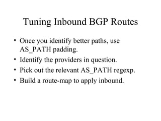 Tuning Inbound BGP Routes
• Once you identify better paths, use
  AS_PATH padding.
• Identify the providers in question.
• Pick out the relevant AS_PATH regexp.
• Build a route-map to apply inbound.
 