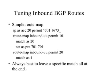 Tuning Inbound BGP Routes
• Simple route-map
  ip as acc 20 permit ^701 1673_
  route-map inbound-uu permit 10
    match as 20
    set as pre 701 701
  route-map inbound-uu permit 20
    match as 1
• Always best to leave a specific match all at
  the end.
 