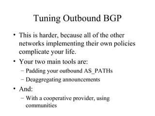 Tuning Outbound BGP
• This is harder, because all of the other
  networks implementing their own policies
  complicate your life.
• Your two main tools are:
  – Padding your outbound AS_PATHs
  – Deaggregating announcements
• And:
  – With a cooperative provider, using
    communities
 