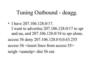 Tuning Outbound - deagg.
• I have 207.106.128.0/17.
  I want to advertise 207.106.128.0/17 to spr
  and uu, and 207.106.128.0/18 to spr alone.
access 56 deny 207.106.128.0 0.0.63.255
access 56 <insert lines from access 55>
neigh <uunetip> dist 56 out
 