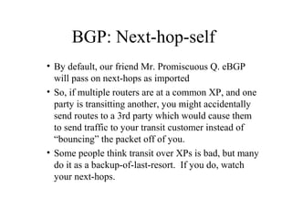 BGP: Next-hop-self
• By default, our friend Mr. Promiscuous Q. eBGP
  will pass on next-hops as imported
• So, if multiple routers are at a common XP, and one
  party is transitting another, you might accidentally
  send routes to a 3rd party which would cause them
  to send traffic to your transit customer instead of
  “bouncing” the packet off of you.
• Some people think transit over XPs is bad, but many
  do it as a backup-of-last-resort. If you do, watch
  your next-hops.
 
