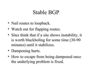 Stable BGP
• Nail routes to loopback.
• Watch out for flapping routes.
• Sites think that if a site shows instability, it
  is worth blackholing for some time (30-90
  minutes) until it stabilizes.
• Dampening hurts.
• How to escape from being dampened once
  the underlying problem is fixed.
 