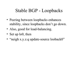 Stable BGP - Loopbacks
• Peering between loopbacks enhances
  stability, since loopbacks don’t go down.
• Also, good for load-balancing.
• Set up lo0, then
• “neigh x.y.z.q update-source looback0”
 