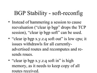 BGP Stability - soft-reconfig
• Instead of hammering a session to cause
  reevaluation (“clear ip bgp” drops the TCP
  session), “clear ip bgp soft” can be used.
• “clear ip bgp x.y.z.q soft out” is low cpu; it
  issues withdrawls for all currently-
  advertised routes and recomputes and re-
  sends roues.
• “clear ip bgp x.y.z.q soft in” is high
  memory, as it needs to keep copy of all
  routes received.
 