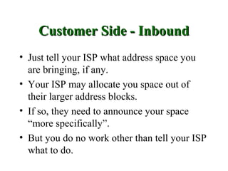Customer Side - Inbound
• Just tell your ISP what address space you
  are bringing, if any.
• Your ISP may allocate you space out of
  their larger address blocks.
• If so, they need to announce your space
  “more specifically”.
• But you do no work other than tell your ISP
  what to do.
 