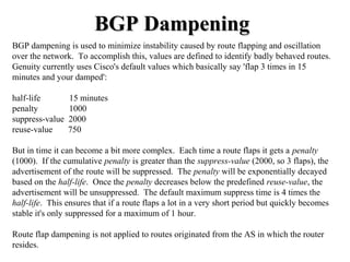 BGP Dampening
BGP dampening is used to minimize instability caused by route flapping and oscillation
over the network. To accomplish this, values are defined to identify badly behaved routes.
Genuity currently uses Cisco's default values which basically say 'flap 3 times in 15
minutes and your damped':

half-life        15 minutes
penalty          1000
suppress-value   2000
reuse-value      750

But in time it can become a bit more complex. Each time a route flaps it gets a penalty
(1000). If the cumulative penalty is greater than the suppress-value (2000, so 3 flaps), the
advertisement of the route will be suppressed. The penalty will be exponentially decayed
based on the half-life. Once the penalty decreases below the predefined reuse-value, the
advertisement will be unsuppressed. The default maximum suppress time is 4 times the
half-life. This ensures that if a route flaps a lot in a very short period but quickly becomes
stable it's only suppressed for a maximum of 1 hour.

Route flap dampening is not applied to routes originated from the AS in which the router
resides.
 