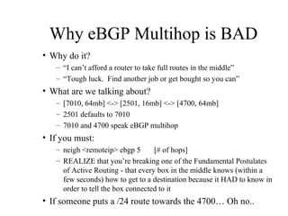 Why eBGP Multihop is BAD
• Why do it?
   – “I can’t afford a router to take full routes in the middle”
   – “Tough luck. Find another job or get bought so you can”
• What are we talking about?
   – [7010, 64mb] <-> [2501, 16mb] <-> [4700, 64mb]
   – 2501 defaults to 7010
   – 7010 and 4700 speak eBGP multihop
• If you must:
   – neigh <remoteip> ebgp 5       [# of hops]
   – REALIZE that you’re breaking one of the Fundamental Postulates
     of Active Routing - that every box in the middle knows (within a
     few seconds) how to get to a destination because it HAD to know in
     order to tell the box connected to it
• If someone puts a /24 route towards the 4700… Oh no..
 