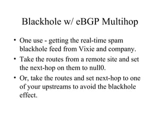 Blackhole w/ eBGP Multihop
• One use - getting the real-time spam
  blackhole feed from Vixie and company.
• Take the routes from a remote site and set
  the next-hop on them to null0.
• Or, take the routes and set next-hop to one
  of your upstreams to avoid the blackhole
  effect.
 