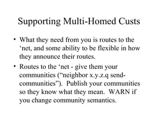 Supporting Multi-Homed Custs
• What they need from you is routes to the
  ‘net, and some ability to be flexible in how
  they announce their routes.
• Routes to the ‘net - give them your
  communities (“neighbor x.y.z.q send-
  communities”). Publish your communities
  so they know what they mean. WARN if
  you change community semantics.
 