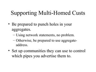 Supporting Multi-Homed Custs
• Be prepared to punch holes in your
  aggregates.
  – Using network statements, no problem.
  – Otherwise, be prepared to use aggregate-
    address.
• Set up communities they can use to control
  which pipes you advertise them to.
 