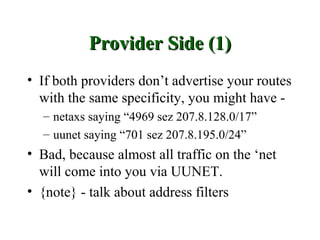 Provider Side (1)
• If both providers don’t advertise your routes
  with the same specificity, you might have -
  – netaxs saying “4969 sez 207.8.128.0/17”
  – uunet saying “701 sez 207.8.195.0/24”
• Bad, because almost all traffic on the ‘net
  will come into you via UUNET.
• {note} - talk about address filters
 