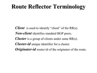 Route Reflector Terminology


 Client is used to identify “client” of the RR(s).
 Non-client identifies standard BGP peers.
 Cluster is a group of clients under same RR(s).
 Cluster-id unique identifier for a cluster.
 Originator-id router-id of the originator of the route.
 