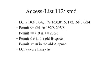 Access-List 112: smd
–   Deny 10.0.0.0/8, 172.16.0.0/16, 192.168.0.0/24
–   Permit <= /24s in 192/8-205/8.
–   Permit <= /19 in >= 206/8
–   Permit /16 in the old B-space
–   Permit <= /8 in the old A-space
–   Deny everything else
 
