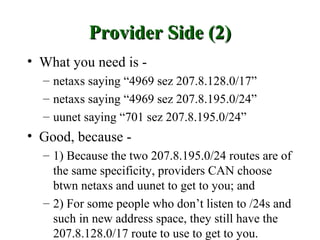 Provider Side (2)
• What you need is -
  – netaxs saying “4969 sez 207.8.128.0/17”
  – netaxs saying “4969 sez 207.8.195.0/24”
  – uunet saying “701 sez 207.8.195.0/24”
• Good, because -
  – 1) Because the two 207.8.195.0/24 routes are of
    the same specificity, providers CAN choose
    btwn netaxs and uunet to get to you; and
  – 2) For some people who don’t listen to /24s and
    such in new address space, they still have the
    207.8.128.0/17 route to use to get to you.
 