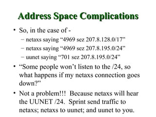 Address Space Complications
• So, in the case of -
  – netaxs saying “4969 sez 207.8.128.0/17”
  – netaxs saying “4969 sez 207.8.195.0/24”
  – uunet saying “701 sez 207.8.195.0/24”
• “Some people won’t listen to the /24, so
  what happens if my netaxs connection goes
  down?”
• Not a problem!!! Because netaxs will hear
  the UUNET /24. Sprint send traffic to
  netaxs; netaxs to uunet; and uunet to you.
 